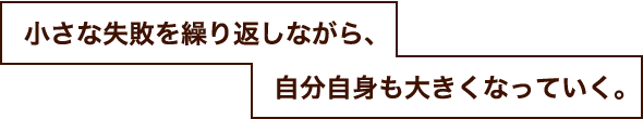 小さな失敗を繰り返しながら、自分自身も大きくなっていく。
