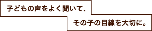 子どもの声をよく聞いて、その子の目線を大切に。