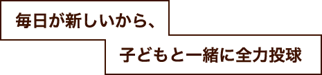 毎日が新しいから、子どもと一緒に全力投球